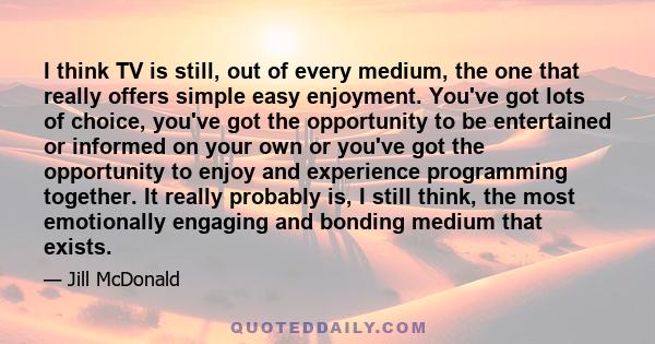 I think TV is still, out of every medium, the one that really offers simple easy enjoyment. You've got lots of choice, you've got the opportunity to be entertained or informed on your own or you've got the opportunity