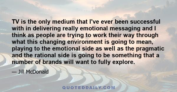 TV is the only medium that I've ever been successful with in delivering really emotional messaging and I think as people are trying to work their way through what this changing environment is going to mean, playing to