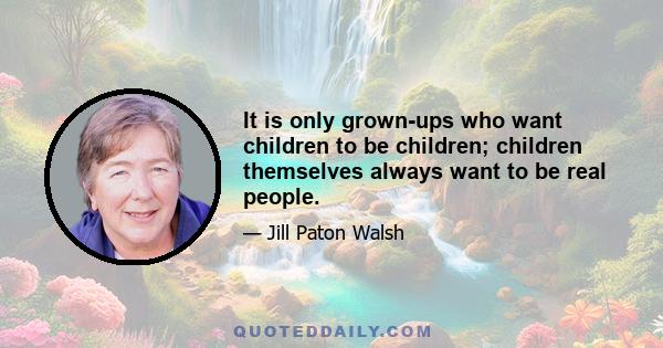 It is only grown-ups who want children to be children; children themselves always want to be real people.