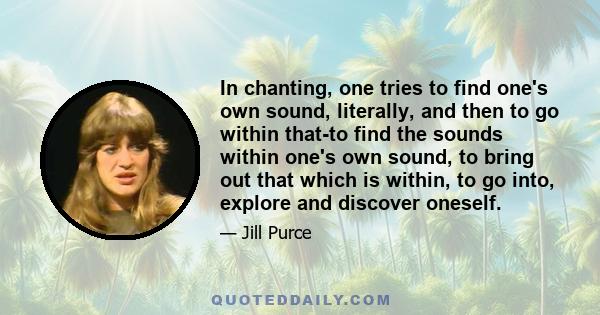 In chanting, one tries to find one's own sound, literally, and then to go within that-to find the sounds within one's own sound, to bring out that which is within, to go into, explore and discover oneself.