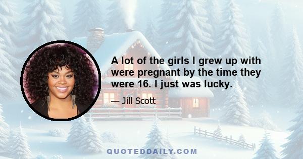 A lot of the girls I grew up with were pregnant by the time they were 16. I just was lucky.