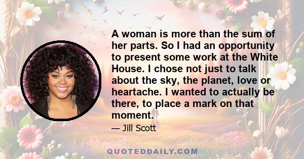 A woman is more than the sum of her parts. So I had an opportunity to present some work at the White House. I chose not just to talk about the sky, the planet, love or heartache. I wanted to actually be there, to place