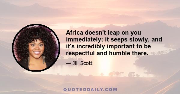 Africa doesn't leap on you immediately; it seeps slowly, and it's incredibly important to be respectful and humble there.