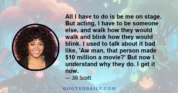 All I have to do is be me on stage. But acting, I have to be someone else, and walk how they would walk and blink how they would blink. I used to talk about it bad like, 'Aw man, that person made $10 million a movie?'