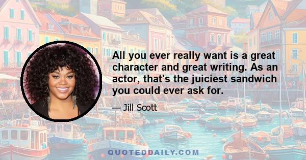 All you ever really want is a great character and great writing. As an actor, that's the juiciest sandwich you could ever ask for.