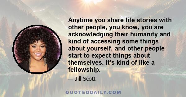 Anytime you share life stories with other people, you know, you are acknowledging their humanity and kind of accessing some things about yourself, and other people start to expect things about themselves. It's kind of