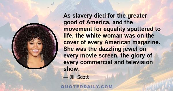 As slavery died for the greater good of America, and the movement for equality sputtered to life, the white woman was on the cover of every American magazine. She was the dazzling jewel on every movie screen, the glory