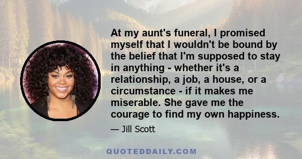 At my aunt's funeral, I promised myself that I wouldn't be bound by the belief that I'm supposed to stay in anything - whether it's a relationship, a job, a house, or a circumstance - if it makes me miserable. She gave