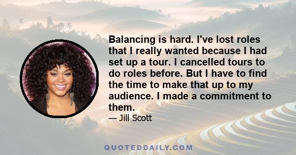 Balancing is hard. I've lost roles that I really wanted because I had set up a tour. I cancelled tours to do roles before. But I have to find the time to make that up to my audience. I made a commitment to them.