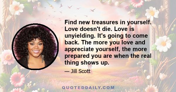 Find new treasures in yourself. Love doesn't die. Love is unyielding. It's going to come back. The more you love and appreciate yourself, the more prepared you are when the real thing shows up.