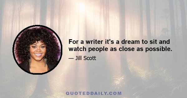 For a writer it's a dream to sit and watch people as close as possible.