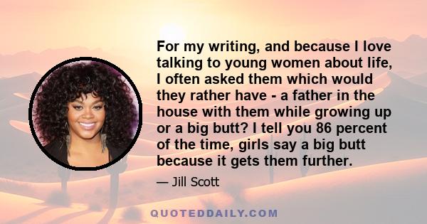 For my writing, and because I love talking to young women about life, I often asked them which would they rather have - a father in the house with them while growing up or a big butt? I tell you 86 percent of the time,