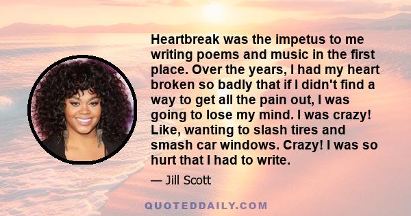 Heartbreak was the impetus to me writing poems and music in the first place. Over the years, I had my heart broken so badly that if I didn't find a way to get all the pain out, I was going to lose my mind. I was crazy!