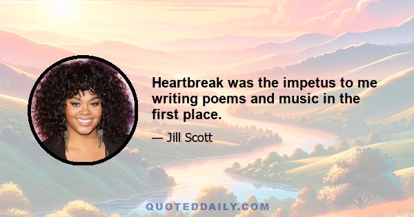 Heartbreak was the impetus to me writing poems and music in the first place.