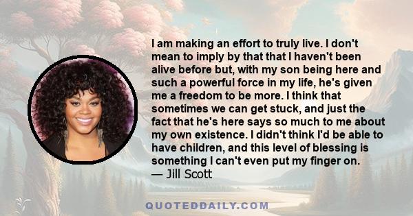 I am making an effort to truly live. I don't mean to imply by that that I haven't been alive before but, with my son being here and such a powerful force in my life, he's given me a freedom to be more. I think that