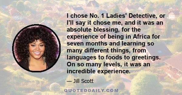 I chose No. 1 Ladies' Detective, or I'll say it chose me, and it was an absolute blessing, for the experience of being in Africa for seven months and learning so many different things, from languages to foods to