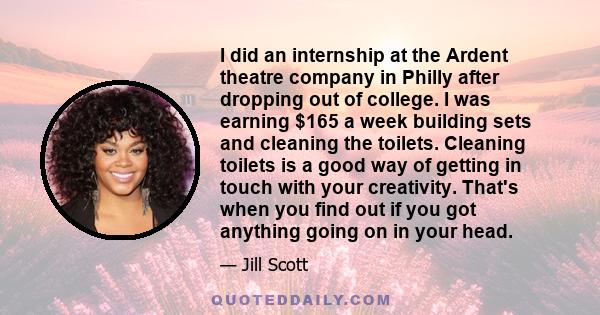 I did an internship at the Ardent theatre company in Philly after dropping out of college. I was earning $165 a week building sets and cleaning the toilets. Cleaning toilets is a good way of getting in touch with your