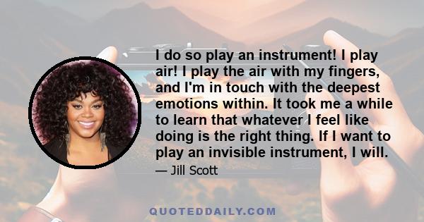 I do so play an instrument! I play air! I play the air with my fingers, and I'm in touch with the deepest emotions within. It took me a while to learn that whatever I feel like doing is the right thing. If I want to