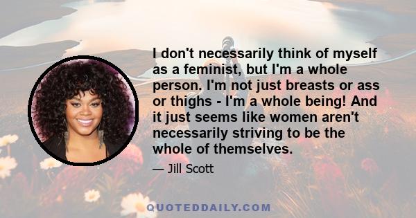 I don't necessarily think of myself as a feminist, but I'm a whole person. I'm not just breasts or ass or thighs - I'm a whole being! And it just seems like women aren't necessarily striving to be the whole of