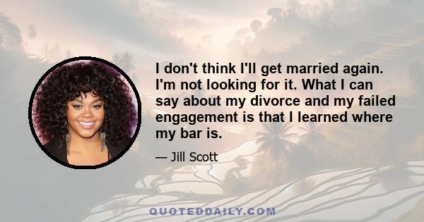 I don't think I'll get married again. I'm not looking for it. What I can say about my divorce and my failed engagement is that I learned where my bar is.