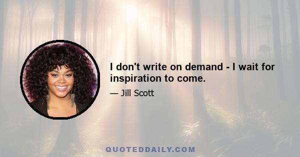 I don't write on demand - I wait for inspiration to come.