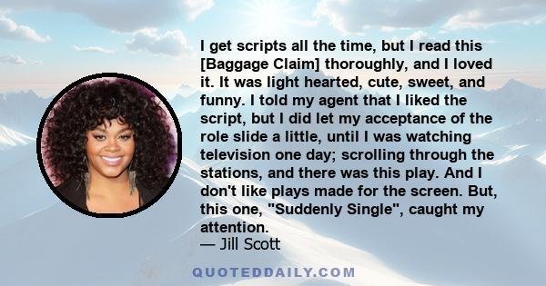 I get scripts all the time, but I read this [Baggage Claim] thoroughly, and I loved it. It was light hearted, cute, sweet, and funny. I told my agent that I liked the script, but I did let my acceptance of the role