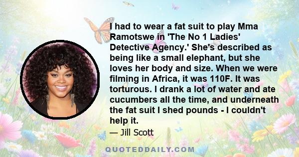 I had to wear a fat suit to play Mma Ramotswe in 'The No 1 Ladies' Detective Agency.' She's described as being like a small elephant, but she loves her body and size. When we were filming in Africa, it was 110F. It was