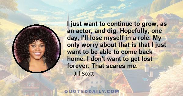 I just want to continue to grow, as an actor, and dig. Hopefully, one day, I'll lose myself in a role. My only worry about that is that I just want to be able to come back home. I don't want to get lost forever. That