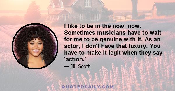 I like to be in the now, now. Sometimes musicians have to wait for me to be genuine with it. As an actor, I don't have that luxury. You have to make it legit when they say 'action.'