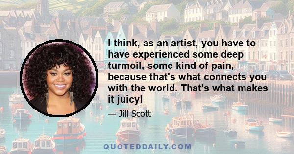 I think, as an artist, you have to have experienced some deep turmoil, some kind of pain, because that's what connects you with the world. That's what makes it juicy!