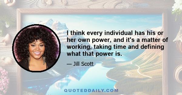 I think every individual has his or her own power, and it's a matter of working, taking time and defining what that power is.