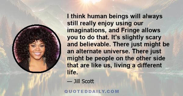 I think human beings will always still really enjoy using our imaginations, and Fringe allows you to do that. It's slightly scary and believable. There just might be an alternate universe. There just might be people on