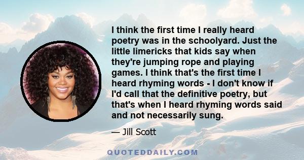 I think the first time I really heard poetry was in the schoolyard. Just the little limericks that kids say when they're jumping rope and playing games. I think that's the first time I heard rhyming words - I don't know 