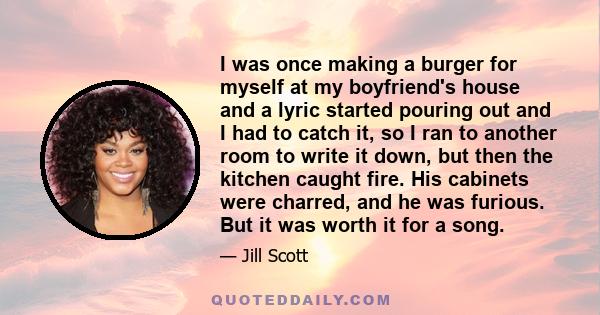 I was once making a burger for myself at my boyfriend's house and a lyric started pouring out and I had to catch it, so I ran to another room to write it down, but then the kitchen caught fire. His cabinets were