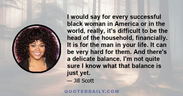 I would say for every successful black woman in America or in the world, really, it's difficult to be the head of the household, financially. It is for the man in your life. It can be very hard for them. And there's a