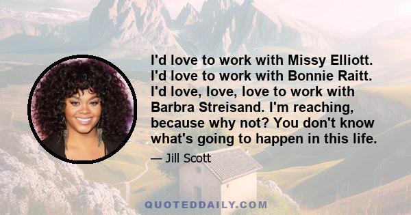 I'd love to work with Missy Elliott. I'd love to work with Bonnie Raitt. I'd love, love, love to work with Barbra Streisand. I'm reaching, because why not? You don't know what's going to happen in this life.