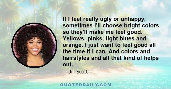 If I feel really ugly or unhappy, sometimes I'll choose bright colors so they'll make me feel good. Yellows, pinks, light blues and orange. I just want to feel good all the time if I can. And colors and hairstyles and