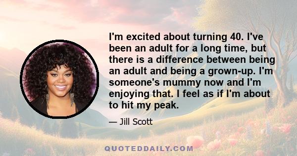 I'm excited about turning 40. I've been an adult for a long time, but there is a difference between being an adult and being a grown-up. I'm someone's mummy now and I'm enjoying that. I feel as if I'm about to hit my