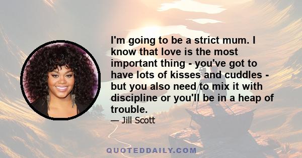 I'm going to be a strict mum. I know that love is the most important thing - you've got to have lots of kisses and cuddles - but you also need to mix it with discipline or you'll be in a heap of trouble.