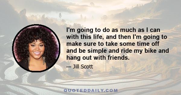 I'm going to do as much as I can with this life, and then I'm going to make sure to take some time off and be simple and ride my bike and hang out with friends.