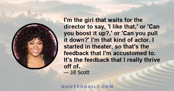 I'm the girl that waits for the director to say, 'I like that,' or 'Can you boost it up?,' or 'Can you pull it down?' I'm that kind of actor. I started in theater, so that's the feedback that I'm accustomed to. It's the 