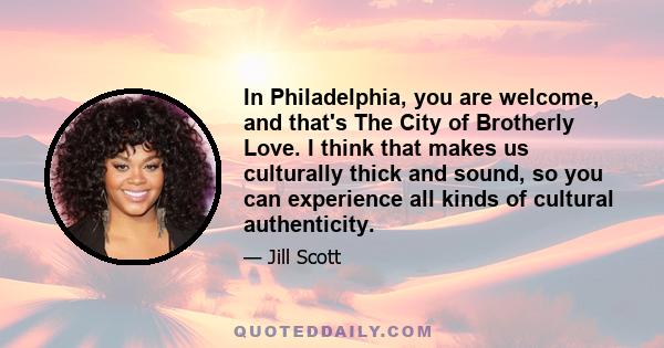 In Philadelphia, you are welcome, and that's The City of Brotherly Love. I think that makes us culturally thick and sound, so you can experience all kinds of cultural authenticity.