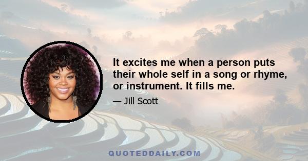 It excites me when a person puts their whole self in a song or rhyme, or instrument. It fills me.