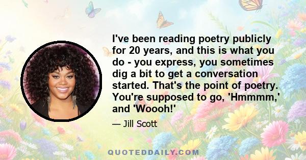 I've been reading poetry publicly for 20 years, and this is what you do - you express, you sometimes dig a bit to get a conversation started. That's the point of poetry. You're supposed to go, 'Hmmmm,' and 'Woooh!'