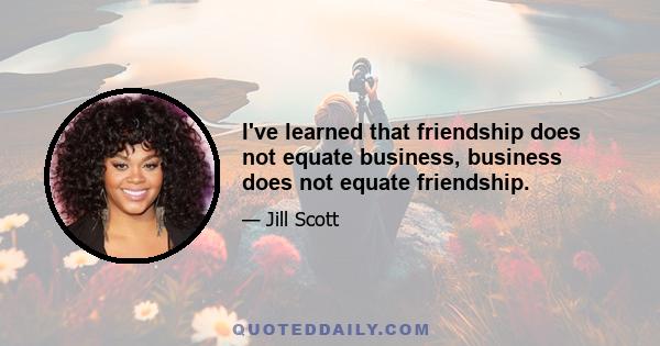 I've learned that friendship does not equate business, business does not equate friendship.