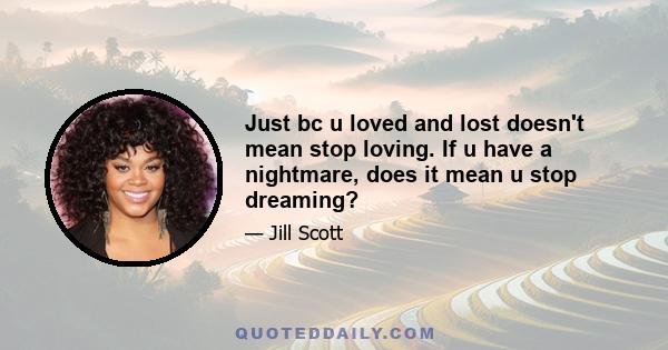 Just bc u loved and lost doesn't mean stop loving. If u have a nightmare, does it mean u stop dreaming?