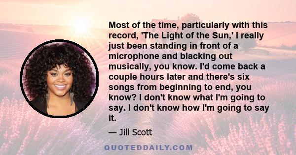 Most of the time, particularly with this record, 'The Light of the Sun,' I really just been standing in front of a microphone and blacking out musically, you know. I'd come back a couple hours later and there's six