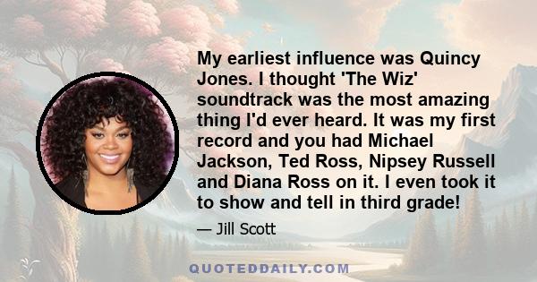 My earliest influence was Quincy Jones. I thought 'The Wiz' soundtrack was the most amazing thing I'd ever heard. It was my first record and you had Michael Jackson, Ted Ross, Nipsey Russell and Diana Ross on it. I even 