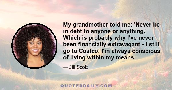 My grandmother told me: 'Never be in debt to anyone or anything.' Which is probably why I've never been financially extravagant - I still go to Costco. I'm always conscious of living within my means.