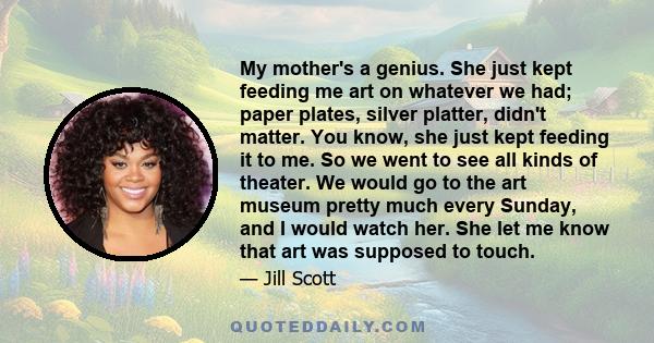 My mother's a genius. She just kept feeding me art on whatever we had; paper plates, silver platter, didn't matter. You know, she just kept feeding it to me. So we went to see all kinds of theater. We would go to the